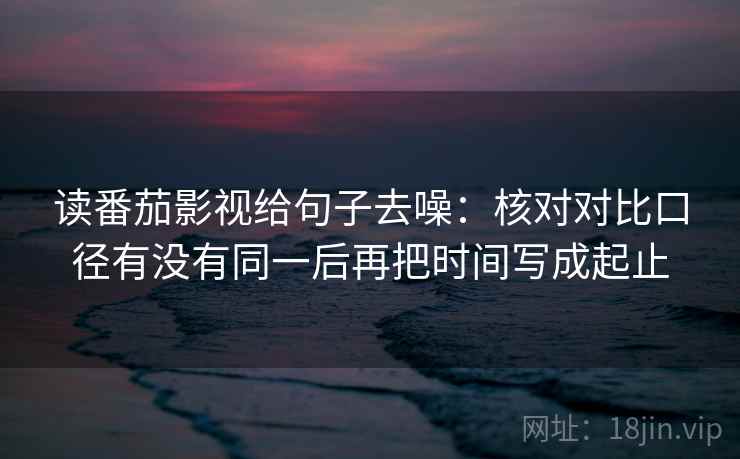 读番茄影视给句子去噪：核对对比口径有没有同一后再把时间写成起止