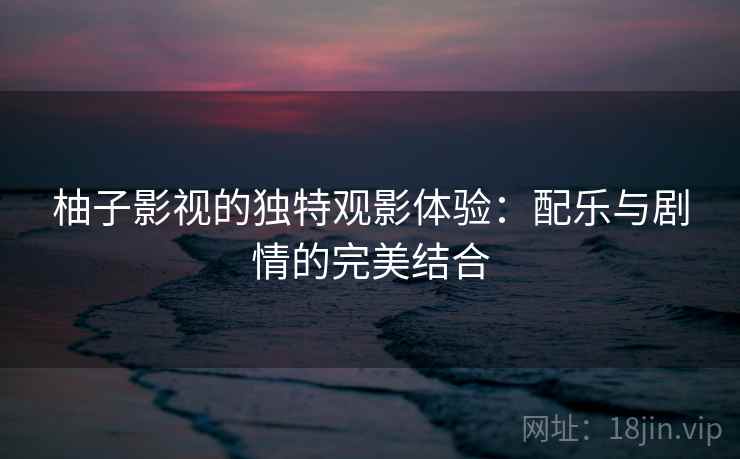 柚子影视的独特观影体验：配乐与剧情的完美结合