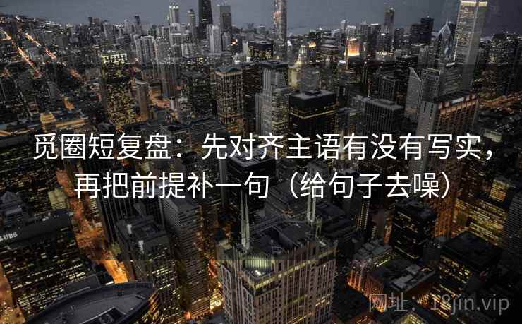 觅圈短复盘:先对齐主语有没有写实,再把前提补一句(给句子去噪)