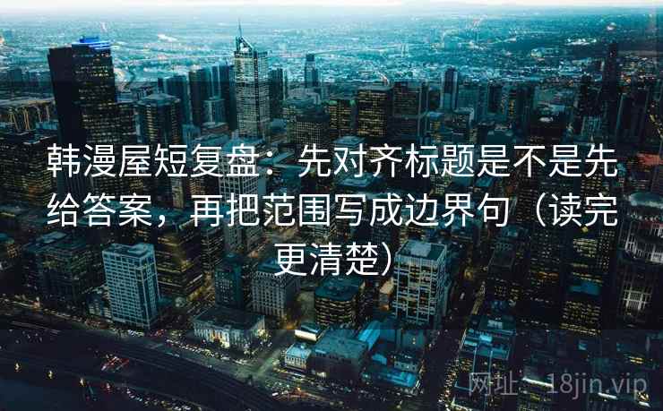 韩漫屋短复盘:先对齐标题是不是先给答案,再把范围写成边界句(读完更清楚)
